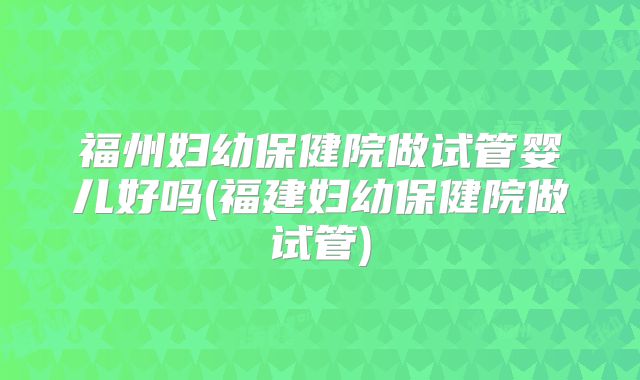 福州妇幼保健院做试管婴儿好吗(福建妇幼保健院做试管)
