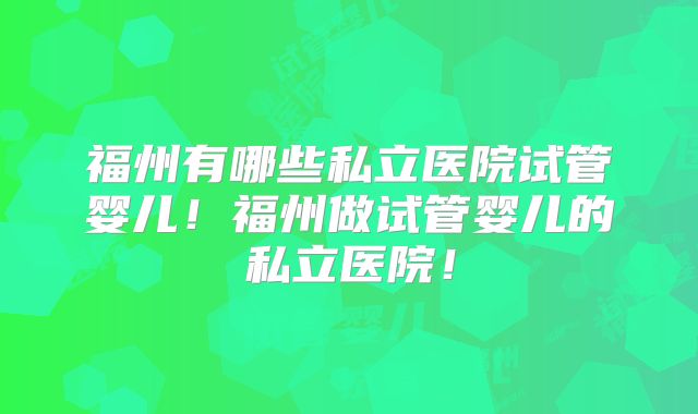 福州有哪些私立医院试管婴儿!福州做试管婴儿的私立医院!
