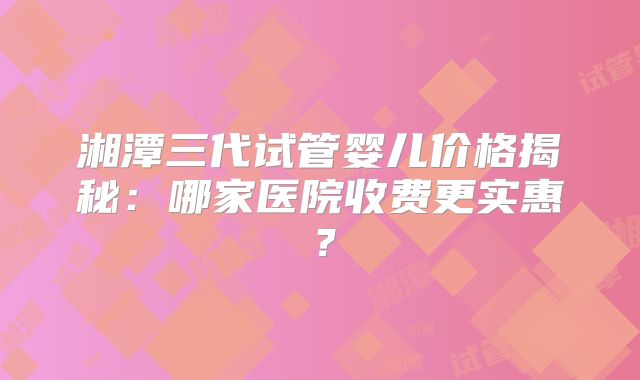 湘潭三代试管婴儿价格揭秘：哪家医院收费更实惠？