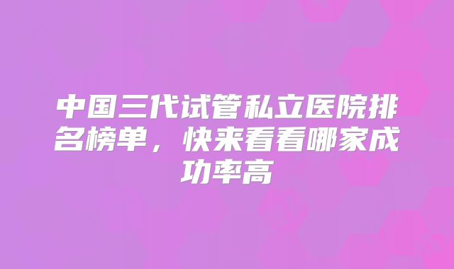 中国三代试管私立医院排名榜单,快来看看哪家成功率高
