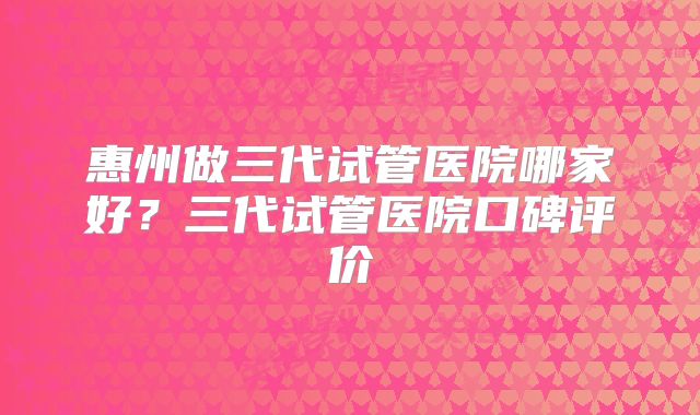 惠州做三代试管医院哪家好？三代试管医院口碑评价