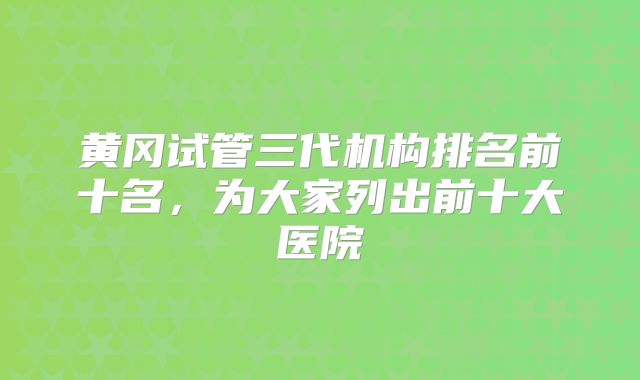 黄冈试管三代机构排名前十名，为大家列出前十大医院