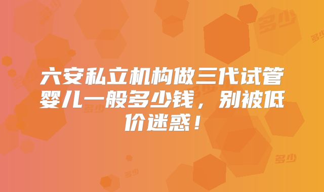 六安私立机构做三代试管婴儿一般多少钱，别被低价迷惑！