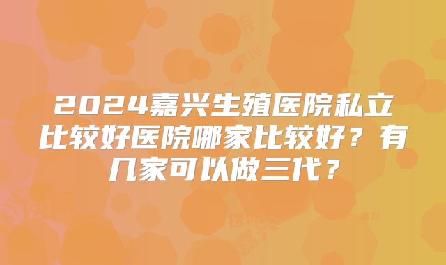 2024嘉兴生殖医院私立比较好医院哪家比较好？有几家可以做三代？