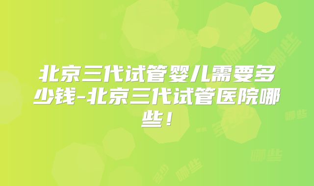 北京三代试管婴儿需要多少钱-北京三代试管医院哪些！