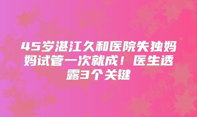 45岁湛江久和医院失独妈妈试管一次就成！医生透露3个关键