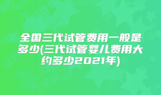 全国三代试管费用一般是多少(三代试管婴儿费用大约多少2021年)
