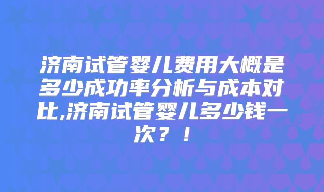 济南试管婴儿费用大概是多少成功率分析与成本对比,济南试管婴儿多少钱一次？！