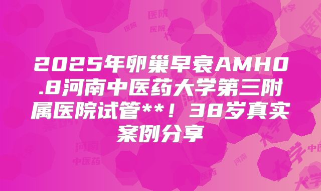 2025年卵巢早衰AMH0.8河南中医药大学第三附属医院试管**！38岁真实案例分享