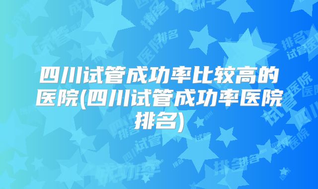 四川试管成功率比较高的医院(四川试管成功率医院排名)