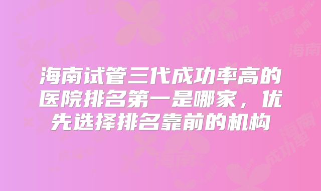 海南试管三代成功率高的医院排名第一是哪家，优先选择排名靠前的机构