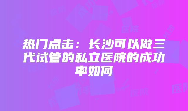 热门点击：长沙可以做三代试管的私立医院的成功率如何