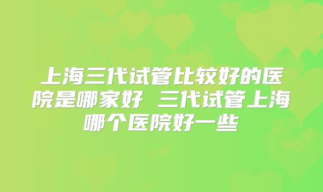 上海三代试管比较好的医院是哪家好 三代试管上海哪个医院好一些