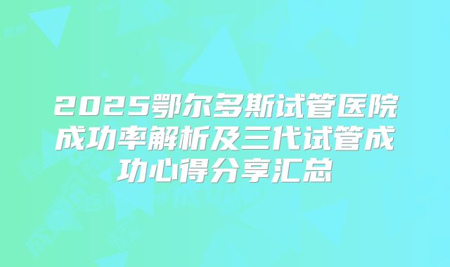 2025鄂尔多斯试管医院成功率解析及三代试管成功心得分享汇总