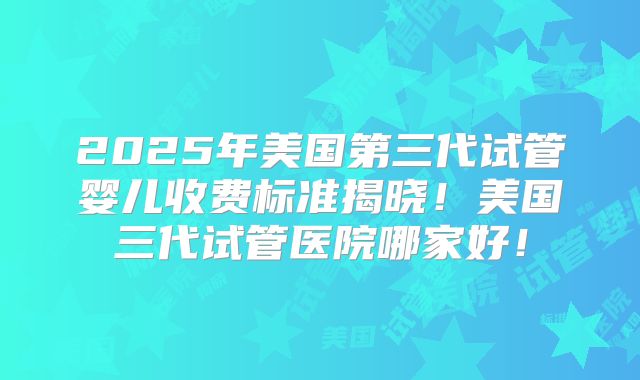 2025年美国第三代试管婴儿收费标准揭晓！美国三代试管医院哪家好！