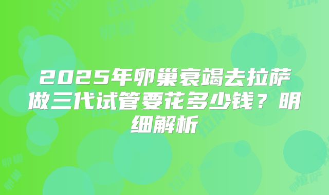 2025年卵巢衰竭去拉萨做三代试管要花多少钱？明细解析