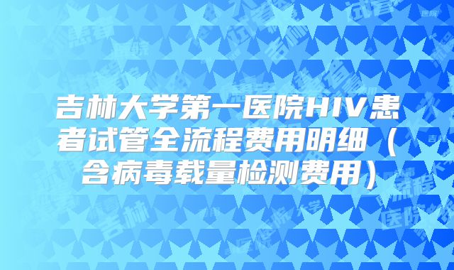 吉林大学第一医院HIV患者试管全流程费用明细(含病毒载量检测费用)