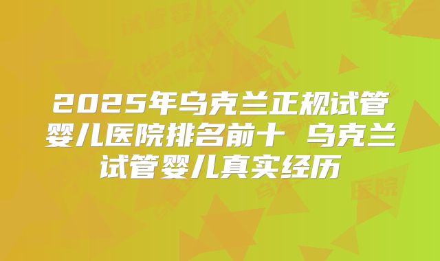 2025年乌克兰正规试管婴儿医院排名前十 乌克兰试管婴儿真实经历