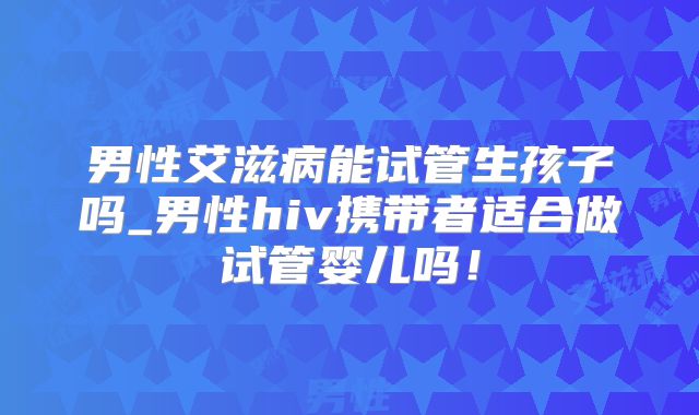 男性艾滋病能试管生孩子吗_男性hiv携带者适合做试管婴儿吗!
