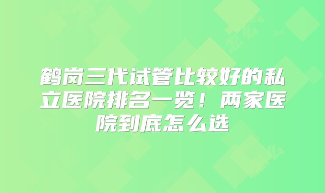 鹤岗三代试管比较好的私立医院排名一览！两家医院到底怎么选