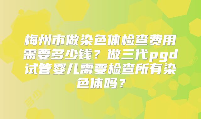 梅州市做染色体检查费用需要多少钱?做三代pgd试管婴儿需要检查所有染色体吗?