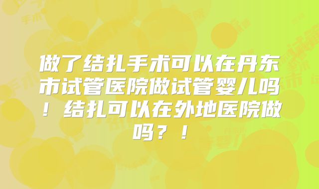 做了结扎手术可以在丹东市试管医院做试管婴儿吗！结扎可以在外地医院做吗？！