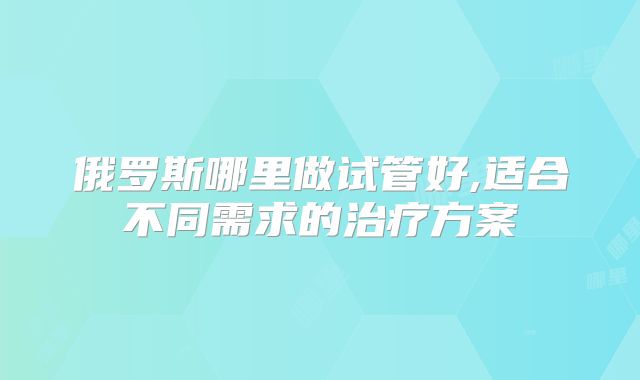 俄罗斯哪里做试管好,适合不同需求的治疗方案