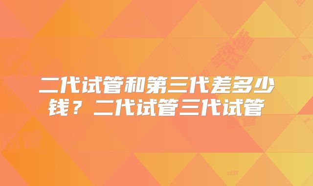二代试管和第三代差多少钱?二代试管三代试管