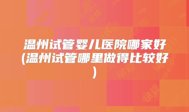温州试管婴儿医院哪家好(温州试管哪里做得比较好)