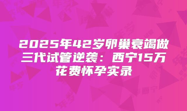 2025年42岁卵巢衰竭做三代试管逆袭：西宁15万花费怀孕实录