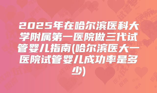 2025年在哈尔滨医科大学附属第一医院做三代试管婴儿指南(哈尔滨医大一医院试管婴儿成功率是多少)