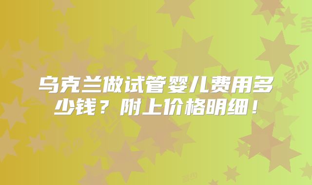 乌克兰做试管婴儿费用多少钱？附上价格明细！