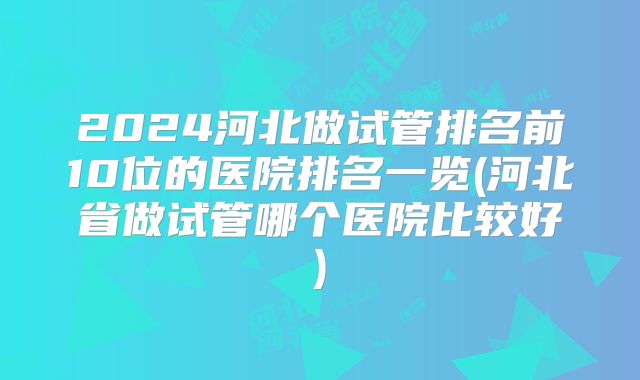 2024河北做试管排名前10位的医院排名一览(河北省做试管哪个医院比较好)