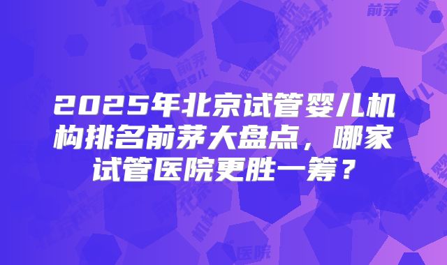 2025年北京试管婴儿机构排名前茅大盘点，哪家试管医院更胜一筹？