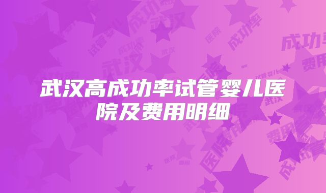 武汉高成功率试管婴儿医院及费用明细