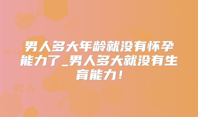 男人多大年龄就没有怀孕能力了_男人多大就没有生育能力！