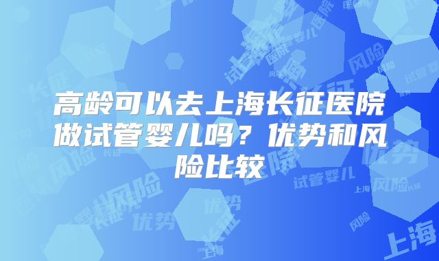 高龄可以去上海长征医院做试管婴儿吗?优势和风险比较