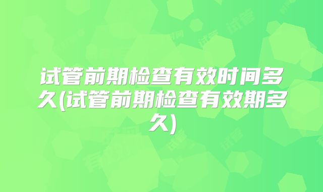 试管前期检查有效时间多久(试管前期检查有效期多久)