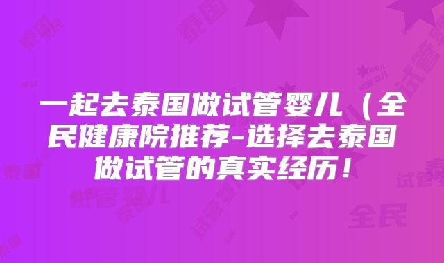 一起去泰国做试管婴儿(全民健康院推荐-选择去泰国做试管的真实经历!