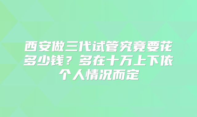 西安做三代试管究竟要花多少钱？多在十万上下依个人情况而定