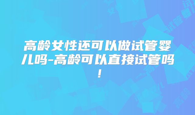 高龄女性还可以做试管婴儿吗-高龄可以直接试管吗!