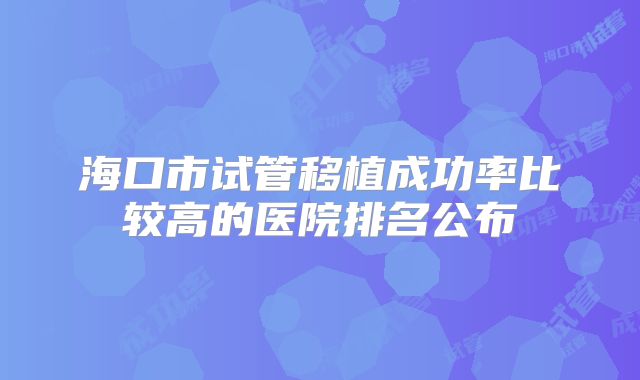 海口市试管移植成功率比较高的医院排名公布