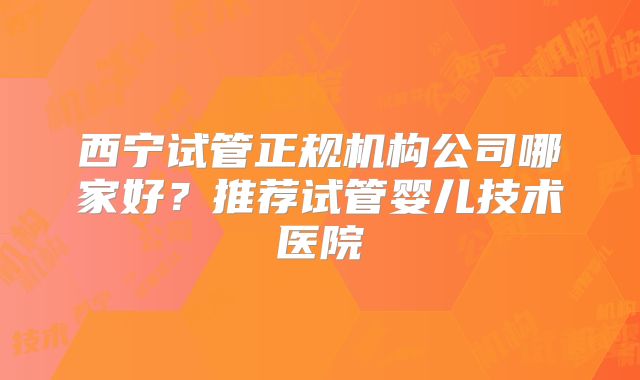 西宁试管正规机构公司哪家好？推荐试管婴儿技术医院