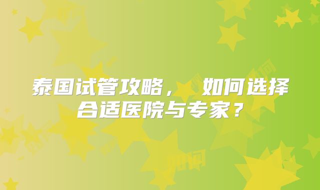 泰国试管攻略， 如何选择合适医院与专家？