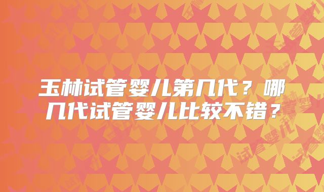 玉林试管婴儿第几代？哪几代试管婴儿比较不错？