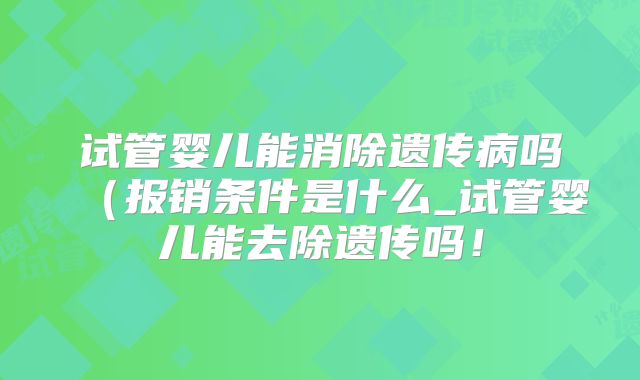 试管婴儿能消除遗传病吗（报销条件是什么_试管婴儿能去除遗传吗！