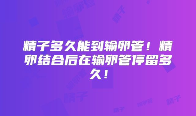 精子多久能到输卵管！精卵结合后在输卵管停留多久！