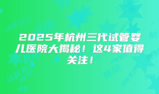 2025年杭州三代试管婴儿医院大揭秘!这4家值得关注!