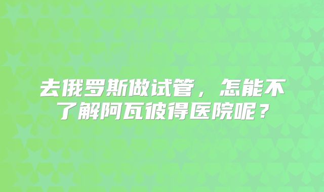 去俄罗斯做试管,怎能不了解阿瓦彼得医院呢?
