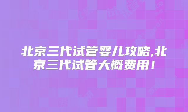 北京三代试管婴儿攻略,北京三代试管大概费用！